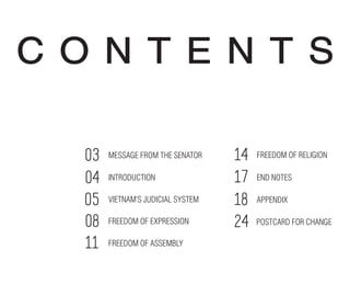 C O N T E N T S
MESSAGE FROM THE SENATOR
INTRODUCTION
FREEDOM OF ASSEMBLY
FREEDOM OF EXPRESSION
VIETNAM’S JUDICIAL SYSTEM
FREEDOM OF RELIGION03
04
05
08
11
14
APPENDIX
END NOTES
POSTCARD FOR CHANGE
17
18
24
 