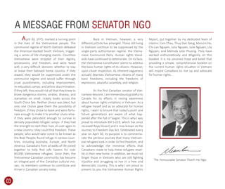 pril 30, 1975, marked a turning point
in the lives of the Vietnamese people. The
communist regime of North Vietnam defeated
the American-backed South Vietnam, trigger-
ing a series of life-changing events. Countless
Vietnamese were stripped of their dignity,
possessions, and freedom, and were faced
with a very diﬃcult decision: whether to stay
or leave their beloved home country. If they
stayed, they would be suppressed under the
communist regime and would suﬀer through
cruel punishments, including imprisonment,
re-education camps, and ethnic discrimination.
If they left, they would risk all that they knew to
brave dangerous storms, pirates, disease, and
starvation on small, rickety boats across the
South China Sea. Neither choice was ideal, but
only one choice gave them the possibility of
freedom. If they chose to leave and were fortu-
nate enough to make it to another shore alive-
if they were persistent enough to survive in
densely populated refugee camps- if they had
the strength to start their lives all over again in
a new country- they could ﬁnd freedom. These
people, who would later come to be known as
the Boat People, found refuge in various coun-
tries, including Australia, Europe, and North
America. Canadians from all walks of life joined
together to help ﬁnd safe havens for over
60,000 Vietnamese refugees. Since then, the
Vietnamese-Canadian community has become
an integral part of the Canadian cultural mo-
saic; its members continue to contribute and
thrive in Canadian society today.
Back in Vietnam, however, a very
diﬀerent picture has emerged. Those still living
in Vietnam continue to be suppressed by the
single-party authoritarian regime: the Vietna-
mese Communist Party. Human rights stand-
ards have continued to deteriorate. On its face,
the Vietnamese Constitution seems to address
the basic human rights of its citizens. However,
upon closer inspection, its inherent vagueness
actually deprives Vietnamese citizens of many
basic freedoms, including the freedoms of
expression, peaceful assembly, and religion.
As the ﬁrst Canadian senator of Viet-
namese descent, I am tremendously grateful to
Canada for its eﬀorts in raising awareness
about human rights violations in Vietnam. As a
refugee myself and as an advocate for human
rights, I want to ensure that today’s youth and
future generations are aware of what hap-
pened after the Fall of Saigon. This is why I was
proud to introduce Bill S-219, which has since
received Royal Assent and is now known as the
Journey to Freedom Day Act. Celebrated every
year on April 30, its purpose is to commemo-
rate the perilous journey that many Vietnam-
ese refugees took in order to ﬁnd freedom, and
to acknowledge the immense eﬀorts that
Canadians made to help these refugees reset-
tle in their new home. In addition, we must not
forget those in Vietnam who are still ﬁghting
injustice and struggling to live in a free and
democratic country. This is why I am proud to
present to you the Vietnamese Human Rights
Report, put together by my dedicated team of
interns: Cam Chau, Thuy-Dan Dang, Mancini Ho,
Chi-Lan Nguyen, Julia Nguyen, Julie Nguyen, Lily
Nguyen, and Melinda Julie Phuong. They have
worked enthusiastically and diligently on this
booklet. It is my sincerest hope and belief that
providing a simple, comprehensive booklet on
the current human rights situation in Vietnam
will inspire Canadians to rise up and advocate
for human rights.
A MESSAGE FROM SENATOR NGO
The Honourable Senator Thanh Hai Ngo
03
A
 