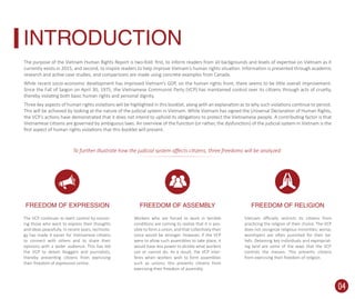 The purpose of the Vietnam Human Rights Report is two-fold: ﬁrst, to inform readers from all backgrounds and levels of expertise on Vietnam as it
currently exists in 2015; and second, to inspire readers to help improve Vietnam’s human rights situation. Information is presented through academic
research and active case studies, and comparisons are made using concrete examples from Canada.
While recent socio-economic development has improved Vietnam’s GDP, on the human rights front, there seems to be little overall improvement.
Since the Fall of Saigon on April 30, 1975, the Vietnamese Communist Party (VCP) has maintained control over its citizens through acts of cruelty,
thereby violating both basic human rights and personal dignity.
Three key aspects of human rights violations will be highlighted in this booklet, along with an explanation as to why such violations continue to persist.
This will be achieved by looking at the nature of the judicial system in Vietnam. While Vietnam has signed the Universal Declaration of Human Rights,
the VCP’s actions have demonstrated that it does not intend to uphold its obligations to protect the Vietnamese people. A contributing factor is that
Vietnamese citizens are governed by ambiguous laws. An overview of the function (or rather, the dysfunction) of the judicial system in Vietnam is the
ﬁrst aspect of human rights violations that this booklet will present.
The VCP continues to exert control by censor-
ing those who want to express their thoughts
and ideas peacefully. In recent years, technolo-
gy has made it easier for Vietnamese citizens
to connect with others and to share their
opinions with a wider audience. This has led
the VCP to detain bloggers and journalists,
thereby preventing citizens from exercising
their freedom of expression online.
Workers who are forced to work in terrible
conditions are coming to realize that it is pos-
sible to form a union, and that collectively their
voice would be stronger. However, if the VCP
were to allow such assemblies to take place, it
would have less power to dictate what workers
can or cannot do. As a result, the VCP inter-
feres when workers wish to form assemblies
such as unions; this prevents citizens from
exercising their freedom of assembly.
Vietnam oﬃcially restricts its citizens from
practicing the religion of their choice. The VCP
does not recognize religious minorities; worse,
worshipers are often punished for their be-
liefs. Detaining key individuals and expropriat-
ing land are some of the ways that the VCP
controls the masses. This prevents citizens
from exercising their freedom of religion.
INTRODUCTION
FREEDOM OF EXPRESSION FREEDOM OF ASSEMBLY FREEDOM OF RELIGION
To further illustrate how the judicial system aﬀects citizens, three freedoms will be analyzed:
04
 