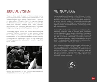 Vietnam’s legal system is based on civil law. Although the prima-
ry source of law in Vietnam is the Constitution of the Socialist
Republic of Vietnam, there are other sources of law. These sourc-
es fall into two main groups: (1) VCP policy, economic policies
and legal philosophy; and (2) general legal principles, written
legal documents, international treaties, customary regulations
and judicial decisions.8
Vietnam’s Penal Code, which is one of the country’s most author-
itative and often-cited pieces of legislation, gives government
oﬃcials the power to arrest, detain, and imprison anyone who
openly criticizes the VCP.9
Those who are arrested for denouncing
the VCP are routinely subjected to unwarranted, excessively
harsh and violent treatment. These prisoners are often forced to
endure manipulated trials, lengthy detention in solitary conﬁne-
ment, and intimidation and torture in prison.10
Many of Vietnam’s laws are notoriously vague and overbroad. It
has been argued that this lack of speciﬁcity is intentional: the
Vietnamese government can interpret the law in whichever way
best suits its purposes.11
This is further corroborated by the fact
that Vietnam’s judiciary practices “rule by law,”12
which maintains
that the government is above the law, and that the law is its
instrument to serve its purpose.
There are three levels of courts in Vietnam: district courts,
provincial people’s courts, and the Supreme People’s Court.5
The
Supreme People’s Court is Vietnam’s highest court. It is similar to
the Supreme Court of Canada in that it is the ﬁnal court of appeal
for the entire country and has the authority to overturn the
lower courts’ decisions. However, unlike Canada, Vietnam’s
judicial system does not look to legal precedents. This means
that previous rulings do not bind future court decisions.6
To become a judge in Vietnam, one must be appointed by the
President of the State.7
Incumbents are also supposed to have
the educational equivalent of an LL.B. degree. However, because
trained lawyers are so scarce throughout the country, especially
in rural areas, this requirement is often not met. As a result,
those who are appointed to the judiciary are often unqualiﬁed
for the position.
JUDICIAL SYSTEM VIETNAM’S LAW
Father Ly being restrained at his court trial https://www.hrw.org/news
/2010/03/23/vietnams-human-rights-defenders
06
 