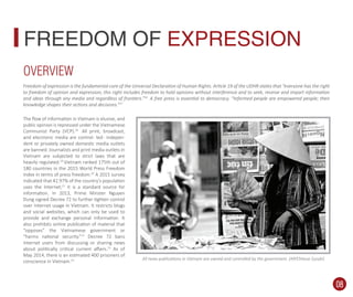 The ﬂow of information in Vietnam is elusive, and
public opinion is repressed under the Vietnamese
Communist Party (VCP).18
All print, broadcast,
and electronic media are control- led- indepen-
dent or privately owned domestic media outlets
are banned. Journalists and print media outlets in
Vietnam are subjected to strict laws that are
heavily regulated.19
Vietnam ranked 175th out of
180 countries in the 2015 World Press Freedom
Index in terms of press freedom.20
A 2015 survey
indicated that 42.97% of the country’s population
uses the Internet;21
it is a standard source for
information. In 2013, Prime Minster Nguyen
Dung signed Decree 72 to further tighten control
over Internet usage in Vietnam. It restricts blogs
and social websites, which can only be used to
provide and exchange personal information. It
also prohibits online publication of material that
“opposes” the Vietnamese government or
“harms national security.”22
Decree 72 bans
Internet users from discussing or sharing news
about politically critical current aﬀairs.23
As of
May 2014, there is an estimated 400 prisoners of
conscience in Vietnam.24
FREEDOM OF EXPRESSION
Freedom of expression is the fundamental core of the Universal Declaration of Human Rights. Article 19 of the UDHR states that “everyone has the right
to freedom of opinion and expression; this right includes freedom to hold opinions without interference and to seek, receive and impart information
and ideas through any media and regardless of frontiers.”16
A free press is essential to democracy. “Informed people are empowered people; their
knowledge shapes their actions and decisions.”17
All news publications in Vietnam are owned and controlled by the government. (AP/Chitose Suzuki)
OVERVIEW
08
 