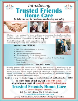Home Care
PO Box 613 • Ilion, NY | 315-404-3305
Trustedfriendshomecare.com
Serving Madison, Oneida, Herkimer Fulton & Montgomery Counties
To learn more about us, Call 315-404-3305,
or send us an email at trustedfriends1@hotmail.com
Trusted Friends
Home Care
A Division of Ageless Checkers
Trusted Friends
Introducing
Our job is to keep you healthy, happy and comfortable in a safe and familiar place - HOME
We help you stay in your home comfortably and safely
Whether you are a senior who needs assistance at home, convalescing from an illness
or injury, a new mom, or a concerned relative or friend of someone who needs extra
attention to be safe and comfortable, we can help you
Trusted Friends provides a wide range of non-medical
services when you need it most in the home or outside.
We tailor your care plan around the services you want, and together we determine if you
need help from us a few hours a week or everyday; or companionship around the clock.
All of our Trusted Friends helpers go through a thorough background check, and are
bonded and insured. You can rest assured you, or your loved one, will receive excellent
care and the utmost respect from our staff.
Our Services INCLUDE
• Daily Check-Ins by Phone, or in person;
• Medication Reminders;
• Light Housekeeping and Laundry;
• Grocery Shopping and Meal Preparation;
• Transportation and/or Escort to Appointments or Social Function;
• Companionship
• Home Repairs
• Lawn Care or Shoveling ... AND MANY MORE.
 