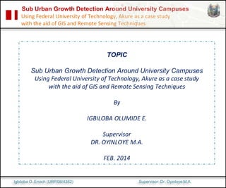 Sub Urban Growth Detection Around University Campuses
Using Federal University of Technology, Akure as a case study
with the aid of GIS and Remote Sensing Techniques
TOPIC
Sub Urban Growth Detection Around University Campuses
Using Federal University of Technology, Akure as a case study
with the aid of GIS and Remote Sensing Techniques
By
IGBILOBA OLUMIDE E.
Supervisor
DR. OYINLOYE M.A.
FEB. 2014
Igbiloba O. Enoch (URP/08/4352) Supervisor: Dr. Oyinloye M.A.
 