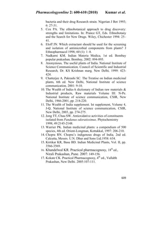 Pharmacologyonline 2: 600-610 (2010) Kumar et al.
609
bacteria and their drug Research strain. Nigerian J Bot 1993;
6: 27-31.
5. Cox PA. The ethnobotanical approach to drug discovery:
strengths and limitations. In: Prance GT, Eds. Ethnobotany
and the Search for New Drugs. Wiley, Chichester 1994: 25–
41.
6. Eloff JN. Which extractant should be used for the screening
and isolation of antimicrobial components from plants? J
Ethnopharmacol 1998; 60 (1): 1–8.
7. Nadkarni KM, Indian Materia Medica, 1st ed. Bombay
popular prakashan, Bombay, 2002: 894-895.
8. Anonymous, The useful plants of India. National Institute of
Science Communication, Council of Scientific and Industrial
Research, Dr. KS Krishnan marg, New Delhi, 1999: 423-
424.
9. Chatterjee A, Pakrashi SC. The Treatise on Indian medicinal
plants, 6th ed. New Delhi, National Institute of science
communication, 2001: 9-10.
10. The Wealth of India-A dictionary of Indian raw materials &
Industrial products, Raw materials Volume III: N-Pe.
National Institute of science communication, CSIR, New
Delhi, 1966-2001, pp. 218-220.
11. The Wealth of India supplement. Ist supplement, Volume 4,
J-Q, National Institute of science communication, CSIR,
New Delhi, 2003, pp. 274-275.
12. Jong TT, Chau SW. Antioxidative activities of constituents
isolated from Pandanus odoratissimus. Phytochemistry
1998; 49:2145-2148.
13. Warrier PK. Indian medicinal plants: a compendium of 500
species, 4th ed. Orient-Longman, Kottakkal, 1997: 206-210.
14. Chopra RN. Chopra’s indigenous drugs of India, 2nd ed.
Calcutta, Messrs. U.N. Dhur and Sons Ltd,1958: 634.
15. Kirtikar KR, Basu BD. Indian Medicinal Plants, Vol. II, pp.
3566-3569.
16. Khandelwal KR. Practical pharmacognosy, 18th
ed.,
Nirali Prakashan, Pune. 2007: 149-156.
17. Kokate CK. Practical Pharmacognosy, 4th
ed., Vallabh
Prakashan, New Delhi. 2005:107-111.
 