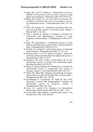 Pharmacologyonline 2: 600-610 (2010) Kumar et al.
610
18. Aneja KR, Joshi R, Sharma C. Antimicrobial activity of
Dalchini (Cinnamomum zeylanicum bark) extracts on some
dental caries pathogens. J Pharm Res 2009; 2(9):1370-1372.
19. Okeke MI, Iroegbu CU, Eze EN, Okoli AS, Esimone CO.
Evaluation of extracts of the roots of Landolphia owerrience
for antibacterial activity. J Ethanopharmacol 2001; 78: 119-
127.
20. Nkere CK, Iroegbu CU. Antibacterial screening of the root,
seed and stem bark extracts of Picralima nitida. African J
Biotech 2005; 4: 522-526.
21. Tona L, Kambu K, Ngimbi N, Cimanga K, Vlietinck AJ.
Antiamoebic and phytochemical screening of some
Congolese medicinal plants. J Ethnopharmacol 1998; 61:57-
65.
22. Samy RP, Ignacimuthu S. Antibacterial activity of some
folklore medicinal plants used by tribals in Western Ghats in
India. J Ethnopharmacol 2000; 69: 63-71.
23. Palombo EA, Semple SJ. Antibacterial activity of traditional
medicinal plants. J Ethnopharmacol 2001; 77: 151-157.
24. Kumaraswamy Y, Cox PJ, Jaspars M, Nahar L, Sarker SD.
Screening seeds of Scottish plants for antibacterial activity. J
Ethnopharmacol 2002; 83:73-77.
25. Stepanovic SN, Antic I Dakic, Svabicvlahovic M. In vitro
antimicrobial activity of propilis and antimicrobial drugs.
Microbiol Res 2003; 158:353-357.
26. Bylka W, Szaufer-Hajdrych M, Matalawskan I, Goslinka O.
Antimicrobial activity of isocytisoside and extracts of
Aquilegia vulgaris L. Lett Appl Microbiol 2004; 39:93-97.
27. Behera SK, Misra MK. Indigenous phytotherapy for genito-
urinary diseases used by the Kandha tribe of Orissa, India. J
Ethnopharmacol 2005; 102: 319-325.
28. Govindarajan R, Vijayakumar M, Singh M, Rao CHV,
Shirwaikar A, Rawat AKS, Pushpangadan P. Antiulcer and
antimicrobial activity of Anogeissus latifolia. J
Ethnopharmacol 2006; 106: 57-61.
29. Lewis K, Ausubel FM. Prospects for plant-derived
antibacterials. Nature Biotech 2006; 24(12): 1504 – 1507.
30. Cowan MM. Plant products as antimicrobial agents. Clin
Microbio Rev 1999; 12(4): 564-582.
 