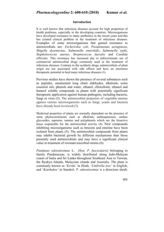 Pharmacologyonline 2: 600-610 (2010) Kumar et al.
601
Introduction
It is well known that infectious diseases account for high proportion of
health problems, especially in the developing countries. Microorganisms
have developed resistance to many antibiotics in the recent years and this
has created clinical problem in the treatment of infectious diseases.
Examples of some microorganisms that gained resistance to
antimicrobials are: Escherichia coli, Pseudomonas aeruginosa,
Shigella dysenteriae, Salmonella enteritidis, Salmonella typhi,
Staphylococcus aureus, Streptococcus faecalis and Candida
albicans. This resistance has increased due to indiscriminate use of
commercial antimicrobial drugs commonly used in the treatment of
infectious diseases. Contrary to the synthetic drugs, antimicrobials of plant
origin are not associated with side effects and have an enormous
therapeutic potential to heal many infectious diseases (1).
Previous studies have shown the presence of several substances such
as peptides, unsaturated long chain aldehydes, alkaloids, some
essential oils, phenols and water, ethanol, chloroform, ethanol and
butanol soluble compounds in plants with potentially significant
therapeutic application against human pathogens, including bacteria,
fungi or virus (2). The antimicrobial properties of vegetable tannins
against various microorganisms such as fungi, yeasts and bacteria
have already been reviewed (3).
Medicinal properties of plants are normally dependent on the presence of
some phytoconstituents such as alkaloids, anthraquinones, cardiac
glycosides, saponins, tannins and polyphenols which are the bioactive
bases responsible for the antimicrobial activity (4). New compounds
inhibiting microorganisms such as benzoin and emetine have been
isolated from plants (5). The antimicrobial compounds from plants
may inhibit bacterial growth by different mechanisms than those
presently used antimicrobials and may have a significant clinical
value in treatment of resistant microbial strains (6).
Pandanus odoratissimus L. (Syn. P. fascicularis) belonging to
family Pandanaceae, is widely distributed along Indo-Malayan
coasts of India and Sri Lanka throughout Southeast Asia to Taiwan,
the Ryukyu Islands, Malaysian islands and Australia. The plant is
commonly known as ‘Kevda’ in Hindi, ‘Umbrella tree’ in English,
and ‘Kaethakee’ in Sanskrit. P. odoratissimus is a dioecious shrub,
 