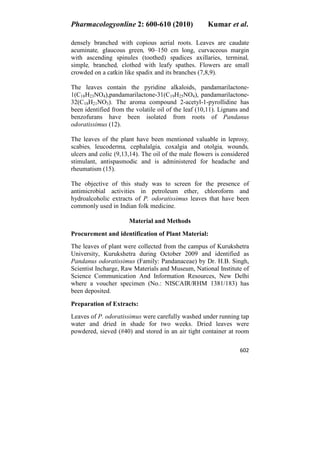 Pharmacologyonline 2: 600-610 (2010) Kumar et al.
602
densely branched with copious aerial roots. Leaves are caudate
acuminate, glaucous green, 90–150 cm long, curvaceous margin
with ascending spinules (toothed) spadices axillaries, terminal,
simple, branched, clothed with leafy spathes. Flowers are small
crowded on a catkin like spadix and its branches (7,8,9).
The leaves contain the pyridine alkaloids, pandamarilactone-
1(C18H23NO4),pandamarilactone-31(C19H25NO4), pandamarilactone-
32(C18H21NO3). The aroma compound 2-acetyl-1-pyrollidine has
been identified from the volatile oil of the leaf (10,11). Lignans and
benzofurans have been isolated from roots of Pandanus
odoratissimus (12).
The leaves of the plant have been mentioned valuable in leprosy,
scabies, leucoderma, cephalalgia, coxalgia and otolgia, wounds,
ulcers and colic (9,13,14). The oil of the male flowers is considered
stimulant, antispasmodic and is administered for headache and
rheumatism (15).
The objective of this study was to screen for the presence of
antimicrobial activities in petroleum ether, chloroform and
hydroalcoholic extracts of P. odoratissimus leaves that have been
commonly used in Indian folk medicine.
Material and Methods
Procurement and identification of Plant Material:
The leaves of plant were collected from the campus of Kurukshetra
University, Kurukshetra during October 2009 and identified as
Pandanus odoratissimus (Family: Pandanaceae) by Dr. H.B. Singh,
Scientist Incharge, Raw Materials and Museum, National Institute of
Science Communication And Information Resources, New Delhi
where a voucher specimen (No.: NISCAIR/RHM 1381/183) has
been deposited.
Preparation of Extracts:
Leaves of P. odoratissimus were carefully washed under running tap
water and dried in shade for two weeks. Dried leaves were
powdered, sieved (#40) and stored in an air tight container at room
 