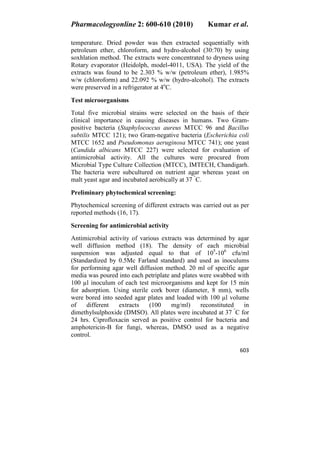 Pharmacologyonline 2: 600-610 (2010) Kumar et al.
603
temperature. Dried powder was then extracted sequentially with
petroleum ether, chloroform, and hydro-alcohol (30:70) by using
soxhlation method. The extracts were concentrated to dryness using
Rotary evaporator (Heidolph, model-4011, USA). The yield of the
extracts was found to be 2.303 % w/w (petroleum ether), 1.985%
w/w (chloroform) and 22.092 % w/w (hydro-alcohol). The extracts
were preserved in a refrigerator at 4o
C.
Test microorganisms
Total five microbial strains were selected on the basis of their
clinical importance in causing diseases in humans. Two Gram-
positive bacteria (Staphylococcus aureus MTCC 96 and Bacillus
subtilis MTCC 121); two Gram-negative bacteria (Escherichia coli
MTCC 1652 and Pseudomonas aeruginosa MTCC 741); one yeast
(Candida albicans MTCC 227) were selected for evaluation of
antimicrobial activity. All the cultures were procured from
Microbial Type Culture Collection (MTCC), IMTECH, Chandigarh.
The bacteria were subcultured on nutrient agar whereas yeast on
malt yeast agar and incubated aerobically at 37 °
C.
Preliminary phytochemical screening:
Phytochemical screening of different extracts was carried out as per
reported methods (16, 17).
Screening for antimicrobial activity
Antimicrobial activity of various extracts was determined by agar
well diffusion method (18). The density of each microbial
suspension was adjusted equal to that of 105
-106
cfu/ml
(Standardized by 0.5Mc Farland standard) and used as inoculums
for performing agar well diffusion method. 20 ml of specific agar
media was poured into each petriplate and plates were swabbed with
100 l inoculum of each test microorganisms and kept for 15 min
for adsorption. Using sterile cork borer (diameter, 8 mm), wells
were bored into seeded agar plates and loaded with 100 l volume
of different extracts (100 mg/ml) reconstituted in
dimethylsulphoxide (DMSO). All plates were incubated at 37 °
C for
24 hrs. Ciprofloxacin served as positive control for bacteria and
amphotericin-B for fungi, whereas, DMSO used as a negative
control.
 