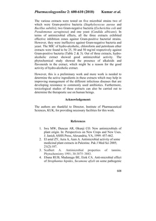 Pharmacologyonline 2: 600-610 (2010) Kumar et al.
608
The various extracts were tested on five microbial strains two of
which were Gram-positive bacteria (Staphylococcus aureus and
Bacillus subtilis); two Gram-negative bacteria (Escherichia coli and
Pseudomonas aeruginosa) and one yeast (Candida albicans). In
terms of antimicrobial effects, all the three extracts exhibited
effective inhibition zones against Gram-positive bacterial strains.
However, they were ineffective against Gram-negative bacteria and
yeast. The MIC of hydro-alcoholic, chloroform and petroleum ether
extracts were found to be 25, 50 and 50 mg/ml respectively against
Gram-positive bacteria (Table 2 & 3). Out of three extracts, hydro-
alcoholic extract showed good antimicrobial activity. The
phytochemical study showed the presence of alkaloids and
flavonoids in the extract, which might be a reason for the good
activity of hydro-alcoholic extract.
However, this is a preliminary work and more work is needed to
determine the active ingredients in these extracts which may help in
improving management of the different infectious diseases that are
developing resistance to commonly used antibiotics. Furthermore,
toxicological studies of these extracts can also be carried out to
determine the therapeutic use on human beings.
Acknowledgement:
The authors are thankful to Director, Institute of Pharmaceutical
Sciences, KUK, for providing necessary facilities for this work.
References
1. Iwu MW, Duncan AR, Okunji CO. New antimicrobials of
plant origin. In: Perspectives on New Crops and New Uses.
J. Janick ASHS Press, Alexandria, VA, 1999: 457-462.
2. El astal ZY, Aera A, Aam A. Antimicrobial activity of some
medicinal plant extracts in Palestine. Pak J Med Sci 2005;
21(2):187.
3. Scalbert A. Antimicrobial properties of tannins.
Phytochemistry 1991; 30:3875–3883.
4. Ebana RUB, Madunagu BE, Etok CA. Anti-microbial effect
of Strophantus hipides, Secamone afzeli on some pathogenic
 
