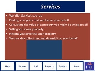 ResetHelpHelp ResetStaff Property ContactServices
Services
• We offer Services such as:
• Finding a property that you like on your behalf
• Calculating the value of a property you might be trying to sell
• Selling you a new property
• Helping you advertise your property
• We can also collect rent and deposit it on your behalf
 