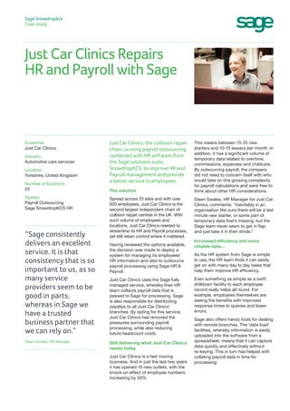 Just Car Clinics Repairs
HR and Payroll with Sage
Sage Snowdropkcs
Case study
This means between 15-25 new
starters and 10-15 leavers per month. In
addition, it has a significant volume of
temporary data related to overtime,
commissions, expenses and childcare.
By outsourcing payroll, the company
did not need to concern itself with who
would take on this growing complexity
for payroll calculations and were free to
think about other HR considerations.
Dawn Swales, HR Manager for Just Car
Clinics, comments: “Inevitably in an
organisation like ours there will be a last
minute new starter, or some part of
temporary data that’s missing, but the
Sage team never seem to get in flap
and just take it in their stride.”
Increased efficiency and more
reliable data…
As the HR system from Sage is simple
to use, the HR team finds it can easily
get on with many day to day tasks that
help them improve HR efficiency.
Even something as simple as a swift
drilldown facility to each employee
record really helps all round. For
example, employees themselves are
seeing the benefits with improved
response times to queries and fewer
errors.
Sage also offers handy tools for dealing
with remote branches. The ‘data load’
facilities, whereby information is easily
uploaded into the software from a
spreadsheet, means that it can capture
data quickly and effectively without
re-keying. This in turn has helped with
collating payroll data in time for
processing.
Just Car Clinics, the collision repair
chain, is using payroll outsourcing
combined with HR software from
the Sage solutions suite,
SnowdropKCS, to improve HR and
Payroll management and provide
a better service to employees.
The solution
Spread across 23 sites and with over
620 employees, Just Car Clinics is the
second largest independent chain of
collision repair centres in the UK. With
such volume of employees and
locations, Just Car Clinics needed to
streamline its HR and Payroll processes,
yet still retain control where it mattered.
Having reviewed the options available,
the decision was made to deploy a
system for managing its employees’
HR information and also to outsource
payroll processing using Sage HR &
Payroll.
Just Car Clinics uses the Sage fully
managed service, whereby their HR
team collects payroll data that is
passed to Sage for processing. Sage
is also responsible for distributing
payslips to all Just Car Clinics’
branches. By opting for this service,
Just Car Clinics has removed the
pressures surrounding payroll
processing, while also reducing
future headcount costs.
Still delivering what Just Car Clinics
needs today
Just Car Clinics is a fast moving
business. And in just the last two years
it has opened 10 new outlets, with the
knock-on effect of employee numbers
increasing by 50%.
Customer
Just Car Clinics,
Industry
Automotive care services
Location
Yorkshire, United Kingdom
Number of locations
23
System
Payroll Outsourcing
Sage SnowdropKCS HR
“Sage consistently
delivers an excellent
service. It is that
consistency that is so
important to us, as so
many service
providers seem to be
good in parts,
whereas in Sage we
have a trusted
business partner that
we can rely on.”
Dawn Swales, HR Manager.
 