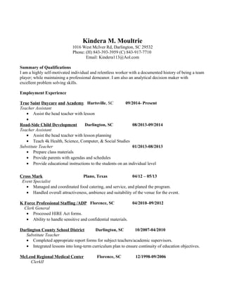 Kindera M. Moultrie
1016 West McIver Rd, Darlington, SC 29532
Phone: (H) 843-393-3959 (C) 843-917-7710
Email: Kindera113@Aol.com
Summary of Qualifications
I am a highly self-motivated individual and relentless worker with a documented history of being a team
player; while maintaining a professional demeanor. I am also an analytical decision maker with
excellent problem solving skills.
Employment Experience
True Saint Daycare and Academy Hartsville, SC 09/2014- Present
Teacher Assistant
• Assist the head teacher with lesson
•
Road-Side Child Development Darlington, SC 08/2013-09/2014
Teacher Assistant
• Assist the head teacher with lesson planning
• Teach 4k Health, Science, Computer, & Social Studies
Substitute Teacher 01/2013-08/2013
• Prepare class materials
• Provide parents with agendas and schedules
• Provide educational instructions to the students on an individual level
Cross Mark Plano, Texas 04/12 – 05/13
Event Specialist
• Managed and coordinated food catering, and service, and planed the program.
• Handled overall attractiveness, ambience and suitability of the venue for the event.
K Force Professional Staffing /ADP Florence, SC 04/2010–09/2012
Clerk General
• Processed HIRE Act forms.
• Ability to handle sensitive and confidential materials.
Darlington County School District Darlington, SC 10/2007-04/2010
Substitute Teacher
• Completed appropriate report forms for subject teachers/academic supervisors.
• Integrated lessons into long-term curriculum plan to ensure continuity of education objectives.
McLeod Regional Medical Center Florence, SC 12/1998-09/2006
ClerkII
 