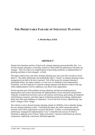 THE PREDICTABLE FAILURE OF STRATEGIC PLANNING
J. Martin Hays, Ed.D.
ABSTRACT
Despite best intentions and lots of hard work, strategic planning most predictably fails. It is
not that strategic planning is a bad idea; instead it is that neither the planning nor the plans are
strategic. They are either over-simplifications of prevailing conditions or implementation of
planning and plans is short-changed—or both.
This paper explores how and where strategic planning goes awry and what executives can do
about it. The author deliberately and unabashedly takes a “whack” at strategic planning, long a
management icon held to be above reproach. Part of the reason for strategic planning’s
predictable failure, the author explains, is in the way it is handled in most organisations.
Essentially, you have high-level, corporate strategic planners and objective-setters at the top,
whilst implementation is left to employees way down in the organisation.
Not having been part of the problem-solving, planning, and decision-making process,
implementers lack context and rationale for implementation of new directions and priorities.
Typically excluded from activities such as risk analysis, prioritising, goal-setting, development
of performance measures, and other aspects of planning and decision-making, implementers
likely lack skills and confidence to implement. Even in the best of cases, implementing “top
down” strategy will be “dodgy.”
The solution is not to discard strategic planning, despite its fallibility, but to radically change
the way strategic planning is done. Concluding the paper, the author enumerates partial
solutions from which organisations can pick and choose. Further, an actual planning and
performance management implementation “case” is described, the success of which is
attributed to applying some of those “high-involvement,” top-down and bottom-up solution
components, employing a structured, facilitated approach.
© 2002; 2003. J. Martin Hays, Ed.D.
1
 