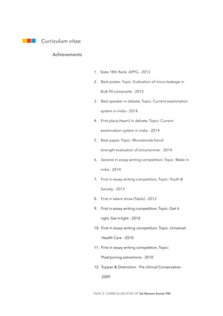 1. State 18th Rank: APPG - 2013
2. Best poster, Topic: Evaluation of micro leakage in
Bulk ﬁll composite - 2015
3. Best speaker in debate, Topic: Current examination
system in india - 2014
4. First place (team) in debate, Topic: Current
examination system in india - 2014
5. Best paper, Topic: Microtensile bond
strength evaluation of zircononmer - 2014
6. Second in essay writing competition, Topic: Make in
india - 2014
7. First in essay writing competition, Topic: Youth &
Society - 2013
8. First in talent show (Tabla) - 2012
9. First in essay writing competition, Topic: Get it
right, Get it tight - 2010
10. First in essay writing competition, Topic: Universal
Health Care - 2010
11. First in essay writing competition, Topic:
'Post'poning extractions - 2010
12. Topper & Distinction - Pre clinical Conservative -
2009
PAGE - CURRICULUM VITAE OF Sai Naveen Kumar Pilli2
Curriculum vitae
Achievements
 