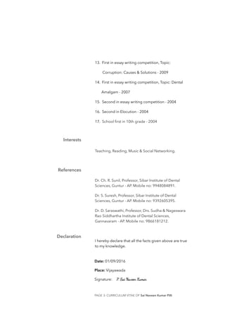13. First in essay writing competition, Topic:
Corruption: Causes & Solutions - 2009
14. First in essay writing competition, Topic: Dental
Amalgam - 2007
15. Second in essay writing competition - 2004
16. Second in Elocution - 2004
17. School ﬁrst in 10th grade - 2004
Teaching, Reading, Music & Social Networking.
Dr. Ch. R. Sunil, Professor, Sibar Institute of Dental
Sciences, Guntur - AP. Mobile no: 9948084891.
Dr. S. Suresh, Professor, Sibar Institute of Dental
Sciences, Guntur - AP. Mobile no: 9392605395.
Dr. D. Saraswathi, Professor, Drs. Sudha & Nageswara
Rao Siddhartha Institute of Dental Sciences,
Gannavaram - AP. Mobile no: 9866181212.
I hereby declare that all the facts given above are true
to my knowledge.
PAGE - CURRICULUM VITAE OF Sai Naveen Kumar Pilli3
Interests
References
Declaration
Date: 01/09/2016
Place: Vijayawada
Signature:
 