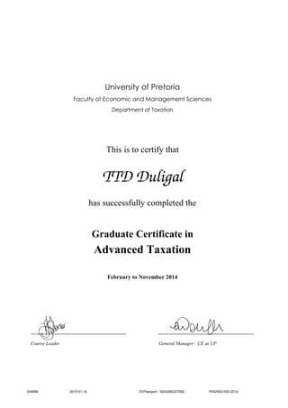 University of Pretoria
Faculty of Economic and Management Sciences
Department of Taxation
This is to certify that
TTD Duligal
has successfully completed the
Graduate Certificate in
Advanced Taxation
February to November 2014
____________________________________ ____________________________________
Course Leader General Manager: CE at UP
240696 2015-01-14 ID/Passport: 9204280227082 P002924-002-2014
 