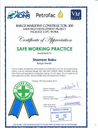 Petrofac @ VM
GULF
BARGE MARIDM CONSTRUCTOR 300
SARB Hao DEVELOPMENT PR.OJECT
PACKAGE 3, EPC WORK
SAFE WORKING PRACTICE
Awarded to
Shameer Babu
Barge Medic
For his Safety Awareness and positive contributions on site and promoting
safety culture onboard Barge MC 300 with TARGET ZERO INJURIES during
the shore pull operations of pipeline laying 14 inch pipe, 20 inch pipe & 26
inch pipe line at Zirku Island (SARB) Field Development Project.
Dated: 18th December 2014
Adham Sweilam
ADMA, Sr. Client Reps.
Ravi Manwani
Petrofac Client Reps.
Kheir Abou Kheir
VM Sr. Barge Supt.
~------:-!
DERRICK LAY BARGE
MARIDIVE CONSTRUCTOR
GRT : 5897
NRT : 1769
BELIZE
Corporate Office: - Valentine Maritime (Gulf) L.L.C, Post Box: 45877, Abu Dhabi, U.A.E, Tel: +971 25555868 ,Jt
 