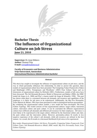 Bachelor	
  Thesis	
  
The	
  Influence	
  of	
  Organizational	
  
Culture	
  on	
  Job	
  Stress	
  
June	
  21,	
  2010	
  
	
  
Supervisor:	
  Dr.	
  Josje	
  Dikkers	
  
Author:	
  Thomas	
  Trip	
  
E-­mail:	
  t.f.trip@student.vu.nl	
  
	
  
Faculty	
  of	
  Economics	
  and	
  Business	
  Administration	
  
Vrije	
  Universiteit,	
  Amsterdam	
  
International	
  Business	
  Administration	
  bachelor	
  
Abstract
This thesis has sought to investigate the influence of organizational culture on job stress, and the
way in which personality influences this relationship. In order to answer this question, three
models of organizational culture have been presented: The Competing Values Framework of Quin
and Rohrbaugh (1983), Trompenaars and Woolliams’ (2003) Four Culture Types and six
dimensions of organizational culture by Hofstede (2001). Furthermore, models of job stress have
been discussed: The Job Demands-Resources Model of Demerouti and Bakker (2006), the DISC
model (de Jonge et al., 2008) and War’s vitamin model (de Jonge & Schaufeli, 1998). This part
has shown when there is a mismatch between job demands, job resources and capabilities of the
employee; it is likely for job stress to be experienced. Additionally, the Big Five Personality
Traits (Barrick & Mount, 1991) have been presented in order to distinguish between personalities.
By combining the organizational culture models, a new model has been developed: The Four
Culture Typology. This model consists of four organizational cultures: target culture, functional
culture, innovation culture and pack culture. It can be concluded the different organizational
cultures have different job demands and different job resources for their employees. Job stress is
most likely to be experienced in the target culture, followed by the functional culture and, later,
the pack culture and the innovation culture. However, personality-culture fit results in less
negative experience of the culture’s job demands, while job resources are utilized in the best
manner. As a result, this fit results in a decreased likelihood of job stress to be experienced.
Key words: Organizational Culture, Job Stress, Personality, Competing Values Framework, Four
Culture Types, Job Demands-Resources Model, DISC model, Big Five Personality Traits, Four
Culture Typology
	
  
 