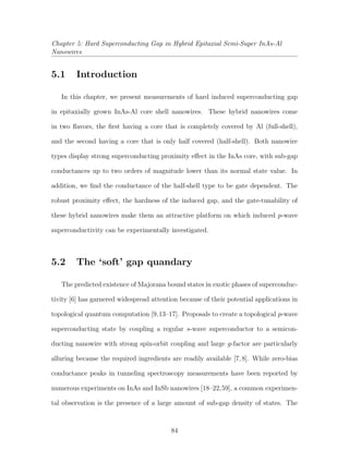 Chapter 5: Hard Superconducting Gap in Hybrid Epitaxial Semi-Super InAs-Al
Nanowires
5.1 Introduction
In this chapter, we present measurements of hard induced superconducting gap
in epitaxially grown InAs-Al core shell nanowires. These hybrid nanowires come
in two ﬂavors, the ﬁrst having a core that is completely covered by Al (full-shell),
and the second having a core that is only half covered (half-shell). Both nanowire
types display strong superconducting proximity eﬀect in the InAs core, with sub-gap
conductances up to two orders of magnitude lower than its normal state value. In
addition, we ﬁnd the conductance of the half-shell type to be gate dependent. The
robust proximity eﬀect, the hardness of the induced gap, and the gate-tunability of
these hybrid nanowires make them an attractive platform on which induced p-wave
superconductivity can be experimentally investigated.
5.2 The ‘soft’ gap quandary
The predicted existence of Majorana bound states in exotic phases of superconduc-
tivity [6] has garnered widespread attention because of their potential applications in
topological quantum computation [9,13–17]. Proposals to create a topological p-wave
superconducting state by coupling a regular s-wave superconductor to a semicon-
ducting nanowire with strong spin-orbit coupling and large g-factor are particularly
alluring because the required ingredients are readily available [7,8]. While zero-bias
conductance peaks in tunneling spectroscopy measurements have been reported by
numerous experiments on InAs and InSb nanowires [18–22,59], a common experimen-
tal observation is the presence of a large amount of sub-gap density of states. The
84
 