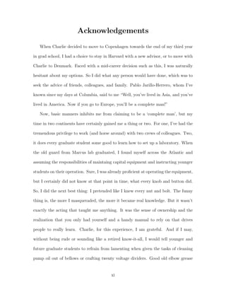 Acknowledgements
When Charlie decided to move to Copenhagen towards the end of my third year
in grad school, I had a choice to stay in Harvard with a new advisor, or to move with
Charlie to Denmark. Faced with a mid-career decision such as this, I was naturally
hesitant about my options. So I did what any person would have done, which was to
seek the advice of friends, colleagues, and family. Pablo Jarillo-Herrero, whom I’ve
known since my days at Columbia, said to me “Well, you’ve lived in Asia, and you’ve
lived in America. Now if you go to Europe, you’ll be a complete man!”
Now, basic manners inhibits me from claiming to be a ‘complete man’, but my
time in two continents have certainly gained me a thing or two. For one, I’ve had the
tremendous privilege to work (and horse around) with two crews of colleagues. Two,
it does every graduate student some good to learn how to set up a laboratory. When
the old guard from Marcus lab graduated, I found myself across the Atlantic and
assuming the responsibilities of maintaing capital equipment and instructing younger
students on their operation. Sure, I was already proﬁcient at operating the equipment,
but I certainly did not know at that point in time, what every knob and button did.
So, I did the next best thing: I pretended like I knew every nut and bolt. The funny
thing is, the more I masqueraded, the more it became real knowledge. But it wasn’t
exactly the acting that taught me anything. It was the sense of ownership and the
realization that you only had yourself and a handy manual to rely on that drives
people to really learn. Charlie, for this experience, I am grateful. And if I may,
without being rude or sounding like a retired know-it-all, I would tell younger and
future graduate students to refrain from lamenting when given the tasks of cleaning
pump oil out of bellows or crafting twenty voltage dividers. Good old elbow grease
xi
 