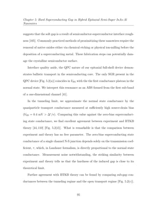 Chapter 5: Hard Superconducting Gap in Hybrid Epitaxial Semi-Super InAs-Al
Nanowires
suggests that the soft gap is a result of semiconductor-superconductor interface rough-
ness [105]. Commonly practiced methods of proximitizing these nanowires require the
removal of native oxides either via chemical etching or physical ion-milling before the
deposition of a superconducting metal. These fabrication steps can potentially dam-
age the crystalline semiconductor surface.
Interface quality aside, the QPC nature of our epitaxial full-shell device demon-
strates ballistic transport in the semiconducting core. The only SGR present in the
QPC device [Fig. 5.2(a)] coincides in VBG with the the ﬁrst conductance plateau in the
normal state. We interpret this resonance as an ABS formed from the ﬁrst sub-band
of a one-dimensional channel [41].
In the tunneling limit, we approximate the normal state conductance by the
quasiparticle transport conductance measured at suﬃciently high source-drain bias
(VSD = 0.4 mV > ∆∗
/e). Comparing this value against the zero-bias superconduct-
ing state conductance, we ﬁnd excellent agreement between experiment and BTKB
theory [44, 110] [Fig. 5.2(d)]. What is remarkable is that the comparison between
experiment and theory has no free parameter. The zero-bias superconducting state
conductance of a single channel N-S junction depends solely on the transmission coef-
ﬁcient, τ, which, in Landauer formalism, is directly proportional to the normal state
conductance. Measurement noise notwithstanding, the striking similarity between
experiment and theory tells us that the hardness of the induced gap is close to its
theoretical limit.
Further agreement with BTKB theory can be found by comparing sub-gap con-
ductances between the tunneling regime and the open transport regime [Fig. 5.2(c)].
95
 