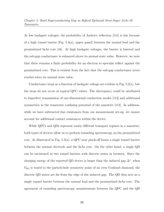 Chapter 5: Hard Superconducting Gap in Hybrid Epitaxial Semi-Super InAs-Al
Nanowires
At low backgate voltages, the probability of Andreev reﬂection [111] is low because
of a high tunnel barrier [Fig. 5.3(a), upper panel] between the normal lead and the
proximitized InAs core [44]. At high backgate voltages, the barrier is lowered and
the sub-gap conductance is enhanced above its normal state value. However, we note
that there remains a ﬁnite probability for an electron to specular reﬂect against the
proximitized core. This is evident from the fact that the sub-gap conductance never
reaches twice its normal state value.
Conductance steps as a function of backgate voltage are evident in Fig. 5.2(e), but
the steps do not occur at typical QPC values. The discrepancy could be attributed
to imperfect transmission of one-dimensional conduction modes [112] and additional
symmetries in the transverse conﬁning potential of the nanowire [113]. In addition,
while we have subtracted line resistances from our measurement set-up, we cannot
account for additional contact resistances within the device.
While QPCs and QDs represent vastly diﬀerent transport regimes in a nanowire,
both types of devices allow us to perform tunneling spectroscopy on the proximitized
core. As illustrated in Fig. 5.3(a), a QPC near pinch-oﬀ forms a single tunnel barrier
between the normal electrode and the InAs core. On the other hand, a single QD
can be envisioned as two tunnel barriers with discrete states in between. Since the
charging energy of the reported QD device is larger than the induced gap ∆∗
, when
VBG is tuned to the particle-hole symmetry point of an even Coulomb diamond, the
discrete QD states are far from the edge of the induced gap. The QD thus acts as a
single tunnel barrier between the normal lead and the proximitized InAs core. The
agreement of tunneling spectroscopy measurements between the QPC and the QD
96
 