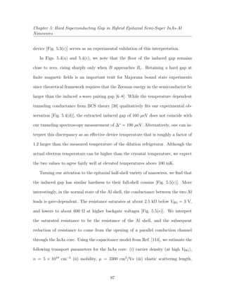 Chapter 5: Hard Superconducting Gap in Hybrid Epitaxial Semi-Super InAs-Al
Nanowires
device [Fig. 5.3(c)] serves as an experimental validation of this interpretation.
In Figs. 5.4(a) and 5.4(c), we note that the ﬂoor of the induced gap remains
close to zero, rising sharply only when B approaches Bc. Retaining a hard gap at
ﬁnite magnetic ﬁelds is an important trait for Majorana bound state experiments
since theoretical framework requires that the Zeeman energy in the semiconductor be
larger than the induced s-wave pairing gap [6–8]. While the temperature dependent
tunneling conductance from BCS theory [38] qualitatively ﬁts our experimental ob-
servation [Fig. 5.4(d)], the extracted induced gap of 160 µeV does not coincide with
our tunneling spectroscopy measurement of ∆∗
= 190 µeV. Alternatively, one can in-
terpret this discrepancy as an eﬀective device temperature that is roughly a factor of
1.2 larger than the measured temperature of the dilution refrigerator. Although the
actual electron temperature can be higher than the cryostat temperature, we expect
the two values to agree fairly well at elevated temperatures above 100 mK.
Turning our attention to the epitaxial half-shell variety of nanowires, we ﬁnd that
the induced gap has similar hardness to their full-shell cousins [Fig. 5.5(c)]. More
interestingly, in the normal state of the Al shell, the conductance between the two Al
leads is gate-dependent. The resistance saturates at about 2.5 kΩ below VBG = 3 V,
and lowers to about 600 Ω at higher backgate voltages [Fig. 5.5(e)]. We interpret
the saturated resistance to be the resistance of the Al shell, and the subsequent
reduction of resistance to come from the opening of a parallel conduction channel
through the InAs core. Using the capacitance model from Ref. [114], we estimate the
following transport parameters for the InAs core: (i) carrier density (at high VBG),
n = 5 × 1018
cm−3
(ii) mobility, µ = 3300 cm2
/Vs (iii) elastic scattering length,
97
 