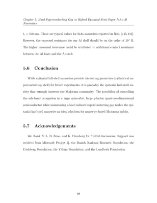 Chapter 5: Hard Superconducting Gap in Hybrid Epitaxial Semi-Super InAs-Al
Nanowires
le = 100 nm. These are typical values for InAs nanowires reported in Refs. [115,116].
However, the expected resistance for our Al shell should be on the order of 101
Ω.
The higher measured resistance could be attributed to additional contact resistance
between the Al leads and the Al shell.
5.6 Conclusion
While epitaxial full-shell nanowires provide interesting geometries (cylindrical su-
perconducting shell) for future experiments, it is probably the epitaxial half-shell va-
riety that strongly interests the Majorana community. The possibility of controlling
the sub-band occupation in a large spin-orbit, large g-factor quasi-one-dimensional
semiconductor while maintaining a hard induced superconducting gap makes the epi-
taxial half-shell nanowire an ideal platform for nanowire-based Majorana qubits.
5.7 Acknowledgements
We thank N. L. B. Ziino, and K. Flensberg for fruitful discussions. Support was
received from Microsoft Project Q, the Danish National Research Foundation, the
Carlsberg Foundation, the Villum Foundation, and the Lundbeck Foundation.
98
 