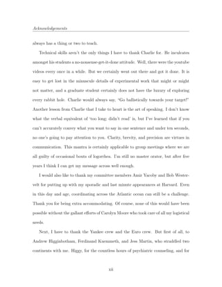 Acknowledgements
always has a thing or two to teach.
Technical skills aren’t the only things I have to thank Charlie for. He inculcates
amongst his students a no-nonsense-get-it-done attitude. Well, there were the youtube
videos every once in a while. But we certainly went out there and got it done. It is
easy to get lost in the minuscule details of experimental work that might or might
not matter, and a graduate student certainly does not have the luxury of exploring
every rabbit hole. Charlie would always say, “Go ballistically towards your target!”
Another lesson from Charlie that I take to heart is the art of speaking. I don’t know
what the verbal equivalent of ‘too long; didn’t read’ is, but I’ve learned that if you
can’t accurately convey what you want to say in one sentence and under ten seconds,
no one’s going to pay attention to you. Clarity, brevity, and precision are virtues in
communication. This mantra is certainly applicable to group meetings where we are
all guilty of occasional bouts of logorrhea. I’m still no master orator, but after ﬁve
years I think I can get my message across well enough.
I would also like to thank my committee members Amir Yacoby and Bob Wester-
velt for putting up with my sporadic and last minute appearances at Harvard. Even
in this day and age, coordinating across the Atlantic ocean can still be a challenge.
Thank you for being extra accommodating. Of course, none of this would have been
possible without the gallant eﬀorts of Carolyn Moore who took care of all my logistical
needs.
Next, I have to thank the Yankee crew and the Euro crew. But ﬁrst of all, to
Andrew Higginbotham, Ferdinand Kuemmeth, and Jess Martin, who straddled two
continents with me. Higgy, for the countless hours of psychiatric counseling, and for
xii
 