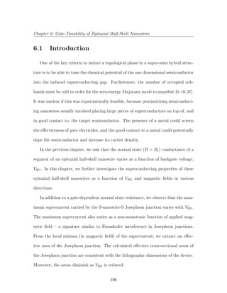 Chapter 6: Gate-Tunability of Epitaxial Half-Shell Nanowires
6.1 Introduction
One of the key criteria to induce a topological phase in a super-semi hybrid struc-
ture is to be able to tune the chemical potential of the one dimensional semiconductor
into the induced superconducting gap. Furthermore, the number of occupied sub-
bands must be odd in order for the zero-energy Majorana mode to manifest [6–10,37].
It was unclear if this was experimentally feasible, because proximitizing semiconduct-
ing nanowires usually involved placing large pieces of superconductors on top of, and
in good contact to, the target semiconductor. The presence of a metal could screen
the eﬀectiveness of gate electrodes, and the good contact to a metal could potentially
dope the semiconductor and increase its carrier density.
In the previous chapter, we saw that the normal state (B > Bc) conductance of a
segment of an epitaxial half-shell nanowire varies as a function of backgate voltage,
VBG. In this chapter, we further investigate the superconducting properties of these
epitaxial half-shell nanowires as a function of VBG and magnetic ﬁelds in various
directions.
In addition to a gate-dependent normal state resistance, we observe that the max-
imum supercurrent carried by the S-nanowire-S Josephson junction varies with VBG.
The maximum supercurrent also varies as a non-monotonic function of applied mag-
netic ﬁeld – a signature similar to Fraunhofer interference in Josephson junctions.
From the local minima (in magnetic ﬁeld) of the supercurrent, we extract an eﬀec-
tive area of the Josephson junction. The calculated eﬀective cross-sectional areas of
the Josephson junction are consistent with the lithographic dimensions of the device.
Moreover, the areas diminish as VBG is reduced.
106
 