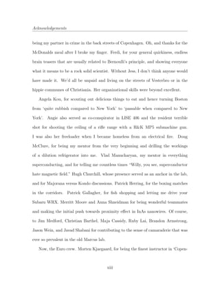 Acknowledgements
being my partner in crime in the back streets of Copenhagen. Oh, and thanks for the
McDonalds meal after I broke my ﬁnger. Ferdi, for your general quirkiness, endless
brain teasers that are usually related to Bernoulli’s principle, and showing everyone
what it means to be a rock solid scientist. Without Jess, I don’t think anyone would
have made it. We’d all be unpaid and living on the streets of Vesterbro or in the
hippie communes of Christiania. Her organizational skills were beyond excellent.
Angela Kou, for scouting out delicious things to eat and hence turning Boston
from ‘quite rubbish compared to New York’ to ‘passable when compared to New
York’. Angie also served as co-conspirator in LISE 406 and the resident terrible
shot for shooting the ceiling of a riﬂe range with a H&K MP5 submachine gun.
I was also her freeloader when I became homeless from an electrical ﬁre. Doug
McClure, for being my mentor from the very beginning and drilling the workings
of a dilution refrigerator into me. Vlad Manucharyan, my mentor in everything
superconducting, and for telling me countless times “Willy, you see, superconductor
hate magnetic ﬁeld.” Hugh Churchill, whose presence served as an anchor in the lab,
and for Majorana versus Kondo discussions. Patrick Herring, for the boxing matches
in the corridors. Patrick Gallagher, for ﬁsh shopping and letting me drive your
Subaru WRX. Merritt Moore and Anna Shneidman for being wonderful teammates
and making the initial push towards proximity eﬀect in InAs nanowires. Of course,
to Jim Medford, Christian Barthel, Maja Cassidy, Ruby Lai, Brandon Armstrong,
Jason Wein, and Javad Shabani for contributing to the sense of camaraderie that was
ever so prevalent in the old Marcus lab.
Now, the Euro crew. Morten Kjaegaard, for being the ﬁnest instructor in ‘Copen-
xiii
 