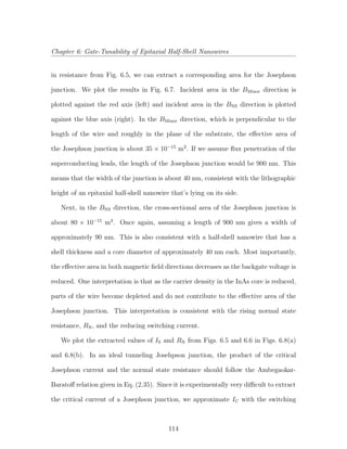 Chapter 6: Gate-Tunability of Epitaxial Half-Shell Nanowires
in resistance from Fig. 6.5, we can extract a corresponding area for the Josephson
junction. We plot the results in Fig. 6.7. Incident area in the BMinor direction is
plotted against the red axis (left) and incident area in the BNS direction is plotted
against the blue axis (right). In the BMinor direction, which is perpendicular to the
length of the wire and roughly in the plane of the substrate, the eﬀective area of
the Josephson junction is about 35 × 10−15
m2
. If we assume ﬂux penetration of the
superconducting leads, the length of the Josephson junction would be 900 nm. This
means that the width of the junction is about 40 nm, consistent with the lithographic
height of an epitaxial half-shell nanowire that’s lying on its side.
Next, in the BNS direction, the cross-sectional area of the Josephson junction is
about 80 × 10−15
m2
. Once again, assuming a length of 900 nm gives a width of
approximately 90 nm. This is also consistent with a half-shell nanowire that has a
shell thickness and a core diameter of approximately 40 nm each. Most importantly,
the eﬀective area in both magnetic ﬁeld directions decreases as the backgate voltage is
reduced. One interpretation is that as the carrier density in the InAs core is reduced,
parts of the wire become depleted and do not contribute to the eﬀective area of the
Josephson junction. This interpretation is consistent with the rising normal state
resistance, RN, and the reducing switching current.
We plot the extracted values of IS and RN from Figs. 6.5 and 6.6 in Figs. 6.8(a)
and 6.8(b). In an ideal tunneling Josehpson junction, the product of the critical
Josephson current and the normal state resistance should follow the Ambegaokar-
Baratoﬀ relation given in Eq. (2.35). Since it is experimentally very diﬃcult to extract
the critical current of a Josephson junction, we approximate IC with the switching
114
 