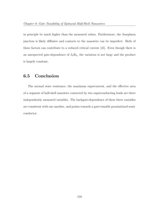 Chapter 6: Gate-Tunability of Epitaxial Half-Shell Nanowires
in principle be much higher than the measured values. Furthermore, the Josephson
junction is likely diﬀusive and contacts to the nanowire can be imperfect. Both of
these factors can contribute to a reduced critical current [45]. Even though there is
an unexpected gate-dependence of ISRN, the variation is not large and the product
is largely constant.
6.5 Conclusion
The normal state resistance, the maximum supercurrent, and the eﬀective area
of a segment of half-shell nanowire contacted by two superconducting leads are three
independently measured variables. The backgate-dependence of these three variables
are consistent with one another, and points towards a gate-tunable proximitized semi-
conductor.
116
 