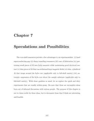 Chapter 7
Speculations and Possibilities
The core-shell nanowires provide a few advantages to an experimentalist: (i) hard
superconducting gap (ii) sharp tunneling resonances (iii) ease of fabrication (iv) pat-
terning small pieces of Al onto InAs nanowire while maintaining good electrical con-
tact (v) thin pieces of Al that can withstand large magnetic ﬁelds (vi) thin, cylindrical
Al that wraps around the InAs core (applicable only to full-shell variety) (vii) au-
tomatic suspension of the InAs core above the sample substrate (applicable only to
full-shell variety). With these qualities in mind, let us explore the quick and dirty
experiments that are readily within grasp. Do note that these are incomplete ideas
born out of informal discussions with various people. The purpose of this chapter is
not to claim credit for these ideas, but to document those that I think are interesting
and feasible.
117
 
