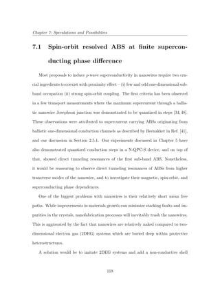 Chapter 7: Speculations and Possibilities
7.1 Spin-orbit resolved ABS at ﬁnite supercon-
ducting phase diﬀerence
Most proposals to induce p-wave superconductivity in nanowires require two cru-
cial ingredients to coexist with proximity eﬀect – (i) few and odd one-dimensional sub-
band occupation (ii) strong spin-orbit coupling. The ﬁrst criteria has been observed
in a few transport measurements where the maximum supercurrent through a ballis-
tic nanowire Josephson junction was demonstrated to be quantized in steps [34,48].
These observations were attributed to supercurrent carrying ABSs originating from
ballistic one-dimensional conduction channels as described by Beenakker in Ref. [41],
and our discussion in Section 2.5.1. Our experiments discussed in Chapter 5 have
also demonstrated quantized conduction steps in a N-QPC-S device, and on top of
that, showed direct tunneling resonances of the ﬁrst sub-band ABS. Nonetheless,
it would be reassuring to observe direct tunneling resonances of ABSs from higher
transverse modes of the nanowire, and to investigate their magnetic, spin-orbit, and
superconducting phase dependences.
One of the biggest problems with nanowires is their relatively short mean free
paths. While improvements in materials growth can minimize stacking faults and im-
purities in the crystals, nanofabrication processes will inevitably trash the nanowires.
This is aggravated by the fact that nanowires are relatively naked compared to two-
dimensional electron gas (2DEG) systems which are buried deep within protective
heterostructures.
A solution would be to imitate 2DEG systems and add a non-conductive shell
118
 