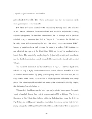 Chapter 7: Speculations and Possibilities
gate deﬁned electric ﬁelds. This returns us to square one, since the nanowire core is
once again exposed to the elements.
But what if we could combine both solutions by turning metal into insulator
at will? David Tuckerman and Burton Smith from Microsoft inspired the following
solution by suggesting the controlled anodization of Al. Let us begin with an epitaxial
full-shell InAs/Al nanowire described in Chapter 5. Contacts to the Al shell can
be easily made without damaging the InAs core (simply remove the native Al2O3).
Instead of removing the Al shell between the contacts to make a S-N-S junction, we
can selectively turn parts of the Al shell into Al2O3 via electrolytic anodization in a
borate bath. The areas to be anodized can be deﬁned with a patterned resist layer,
and the depth of anodization is easily controlled because it scales linearly with applied
voltage.
The end result would look like the illustrations in Fig. 7.1. But wait, it gets even
better! Not only is Al2O3 an excellent insulator and an excellent dielectric, it is also
an excellent tunnel barrier! By gently polishing away some of the oxide layer, we can
drop another metal contact in the middle of a S-N-S junction to function as a tunnel
probe. The tunneling resistance of such a tunnel probe is easily controlled by varying
the thickness of the Al2O3 barrier.
This method should protect the InAs core and retain its innate mean free path,
which is hopefully longer than typical measurements of 50 to 100 nm. The devices
illustrated in Fig. 7.1 are thus ballistic within the InAs junction. Using the device in
Fig. 7.1(a), one could measure quantized conduction steps in the normal state (by ap-
plying a magnetic ﬁeld larger than the critical ﬁeld), and correlate them to quantized
120
 