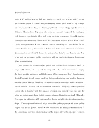 Acknowledgements
hagen 101’, and introducing dark and stormy (or was it the moscow mule?) to our
favorite cocktail bar in Boston. Keep on trooping buddy. Sven Albrecht, my prot´eg´e,
for relieving me of my duty, and keeping my blood pressure at appropriate levels at
all times. Thomas Sand Jespersen, who is always calm and composed, for coming up
with fantastic experimental ideas and being the team consultant. Peter Krogstrup,
for making nanowires man. Damn good InAs nanowires, without which, I don’t think
I could have graduated. I have to thank Karsten Flensberg and Jens Paaske for nu-
merous fruitful theory discussions and their wonderful sense of humor. Gediminas
Kirsanskas, for more fruitful theory discussions when I don’t want Karsten and Jens
to learn of my ignorance, and for teaming up with me to give the inaugural combined
QDev group meeting.
Mark Rudner, for your wonderful guitar and karaoke skills, especially when the
song’s in Mandarin. Johannes Beil, for being part of the transitional crew, holding up
the fort when Jim was down, and the frequent leftist comments. Henri Suominen and
Giulio Ungaretti, for all things involving dining and drinking, and random Japanese
youtube videos. Marina Hesselberg, for random comedic comments and for wielding a
kitchen knife in a manner that instills utmost conﬁdence. Mingtang, for being another
person who is familiar with the nuances of super-semi nanowire systems, and for
being my replacement Asian in this strange, strange, Scandinavian land. Shivendra
Upadhyay, for taking the AJA systems oﬀ my hands and whipping the cleanroom into
shape. Without your eﬀorts we’d might as well be picking up chips with our grubby
ﬁngers sans nitrile gloves. Kasper Grove-Rasmussen, for being another member of
the transitional crew and for discussions on the Kondo-interpretation. Karl Peterson,
xiv
 