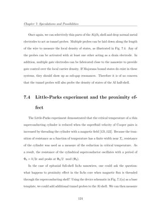Chapter 7: Speculations and Possibilities
Once again, we can selectively thin parts of the Al2O3 shell and drop normal metal
electrodes to act as tunnel probes. Multiple probes can be laid down along the length
of the wire to measure the local density of states, as illustrated in Fig. 7.4. Any of
the probes can be activated with at least one other acting as a drain electrode. In
addition, multiple gate electrodes can be fabricated close to the nanowire to provide
gate control over the local carrier density. If Majorana bound states do exist in these
systems, they should show up as sub-gap resonances. Therefore it is of no concern
that the tunnel probes will also probe the density of states of the Al half-shell.
7.4 Little-Parks experiment and the proximity ef-
fect
The Little-Parks experiment demonstrated that the critical temperature of a thin
superconducting cylinder is reduced when the superﬂuid velocity of Cooper pairs is
increased by threading the cylinder with a magnetic ﬁeld [121,122]. Because the tran-
sition of resistance as a function of temperature has a ﬁnite width near Tc, resistance
of the cylinder was used as a measure of the reduction in critical temperature. As
a result, the resistance of the cylindrical superconductor oscillates with a period of
Φ0 = h/2e and peaks at Φ0/2 mod (Φ0).
In the case of epitaxial full-shell InAs nanowires, one could ask the question:
what happens to proximity eﬀect in the InAs core when magnetic ﬂux is threaded
through the superconducting shell? Using the device schematic in Fig. 7.1(a) as a base
template, we could add additional tunnel probes to the Al shell. We can then measure
124
 