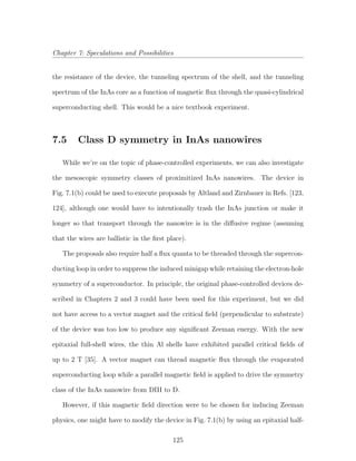 Chapter 7: Speculations and Possibilities
the resistance of the device, the tunneling spectrum of the shell, and the tunneling
spectrum of the InAs core as a function of magnetic ﬂux through the quasi-cylindrical
superconducting shell. This would be a nice textbook experiment.
7.5 Class D symmetry in InAs nanowires
While we’re on the topic of phase-controlled experiments, we can also investigate
the mesoscopic symmetry classes of proximitized InAs nanowires. The device in
Fig. 7.1(b) could be used to execute proposals by Altland and Zirnbauer in Refs. [123,
124], although one would have to intentionally trash the InAs junction or make it
longer so that transport through the nanowire is in the diﬀusive regime (assuming
that the wires are ballistic in the ﬁrst place).
The proposals also require half a ﬂux quanta to be threaded through the supercon-
ducting loop in order to suppress the induced minigap while retaining the electron-hole
symmetry of a superconductor. In principle, the original phase-controlled devices de-
scribed in Chapters 2 and 3 could have been used for this experiment, but we did
not have access to a vector magnet and the critical ﬁeld (perpendicular to substrate)
of the device was too low to produce any signiﬁcant Zeeman energy. With the new
epitaxial full-shell wires, the thin Al shells have exhibited parallel critical ﬁelds of
up to 2 T [35]. A vector magnet can thread magnetic ﬂux through the evaporated
superconducting loop while a parallel magnetic ﬁeld is applied to drive the symmetry
class of the InAs nanowire from DIII to D.
However, if this magnetic ﬁeld direction were to be chosen for inducing Zeeman
physics, one might have to modify the device in Fig. 7.1(b) by using an epitaxial half-
125
 