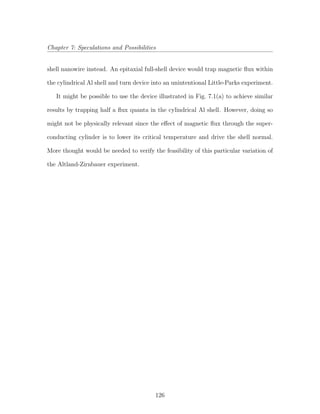 Chapter 7: Speculations and Possibilities
shell nanowire instead. An epitaxial full-shell device would trap magnetic ﬂux within
the cylindrical Al shell and turn device into an unintentional Little-Parks experiment.
It might be possible to use the device illustrated in Fig. 7.1(a) to achieve similar
results by trapping half a ﬂux quanta in the cylindrical Al shell. However, doing so
might not be physically relevant since the eﬀect of magnetic ﬂux through the super-
conducting cylinder is to lower its critical temperature and drive the shell normal.
More thought would be needed to verify the feasibility of this particular variation of
the Altland-Zirnbauer experiment.
126
 