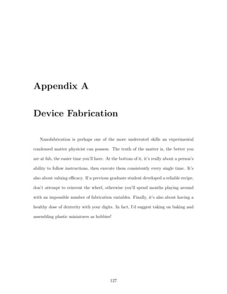Appendix A
Device Fabrication
Nanofabrication is perhaps one of the more underrated skills an experimental
condensed matter physicist can possess. The truth of the matter is, the better you
are at fab, the easier time you’ll have. At the bottom of it, it’s really about a person’s
ability to follow instructions, then execute them consistently every single time. It’s
also about valuing eﬃcacy. If a previous graduate student developed a reliable recipe,
don’t attempt to reinvent the wheel, otherwise you’ll spend months playing around
with an impossible number of fabrication variables. Finally, it’s also about having a
healthy dose of dexterity with your digits. In fact, I’d suggest taking on baking and
assembling plastic miniatures as hobbies!
127
 