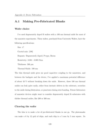Appendix A: Device Fabrication
A.1 Making Pre-Fabricated Blanks
Wafer choice
I’ve used degenerately doped Si wafers with a 100 nm thermal oxide for most of
the nanowire experiments. These wafers, purchased from University Wafers, have the
following speciﬁcations:
Size: 4”
Crystal axis: [100]
Dopants: Degenerately doped, P-type, Boron
Resistivity: 0.001 - 0.005 Ωcm
Thickness: 500 µm
Thermal Oxide: 100 nm
The thin thermal oxide gives me good capacitive coupling to the nanowires, and
between the backgate and the device, I’ve applied a maximum potential diﬀerence
of about 43 V without breaking down the oxide. However, these 100 nm thermal
oxides can leak quite easily, either from intrinsic defects in the substrate, scratches
to the oxide during fabrication, or punctures during wire-bonding. Future fabricators
of nanowire devices might want to consider degenerately doped Si substrates with
thicker thermal oxides, like 200 or 300 nm.
Cleaving the wafer
The idea is to make a lot of pre-fabricated blanks in one go. The photomasks
can make a 6 by 12 grid of chips, and each chip is a 5 mm by 5 mm square. So
128
 