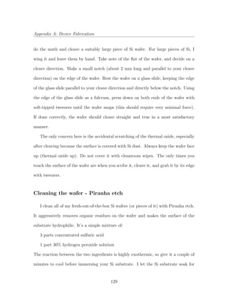 Appendix A: Device Fabrication
do the math and cleave a suitably large piece of Si wafer. For large pieces of Si, I
wing it and leave them by hand. Take note of the ﬂat of the wafer, and decide on a
cleave direction. Make a small notch (about 2 mm long and parallel to your cleave
direction) on the edge of the wafer. Rest the wafer on a glass slide, keeping the edge
of the glass slide parallel to your cleave direction and directly below the notch. Using
the edge of the glass slide as a fulcrum, press down on both ends of the wafer with
soft-tipped tweezers until the wafer snaps (this should require very minimal force).
If done correctly, the wafer should cleave straight and true in a most satisfactory
manner.
The only concern here is the accidental scratching of the thermal oxide, especially
after cleaving because the surface is covered with Si dust. Always keep the wafer face
up (thermal oxide up). Do not cover it with cleanroom wipes. The only times you
touch the surface of the wafer are when you scribe it, cleave it, and grab it by its edge
with tweezers.
Cleaning the wafer - Piranha etch
I clean all of my fresh-out-of-the-box Si wafers (or pieces of it) with Piranha etch.
It aggressively removes organic residues on the wafer and makes the surface of the
substrate hydrophilic. It’s a simple mixture of:
3 parts concentrated sulfuric acid
1 part 30% hydrogen peroxide solution
The reaction between the two ingredients is highly exothermic, so give it a couple of
minutes to cool before immersing your Si substrate. I let the Si substrate soak for
129
 