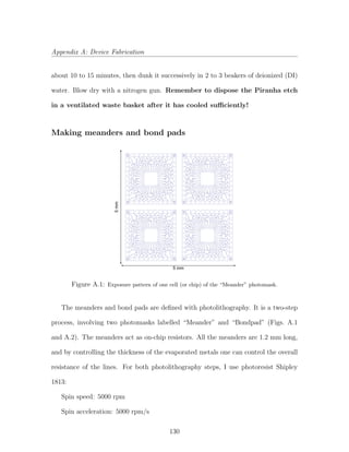 Appendix A: Device Fabrication
about 10 to 15 minutes, then dunk it successively in 2 to 3 beakers of deionized (DI)
water. Blow dry with a nitrogen gun. Remember to dispose the Piranha etch
in a ventilated waste basket after it has cooled suﬃciently!
Making meanders and bond pads
5 mm
5mm
Figure A.1: Exposure pattern of one cell (or chip) of the “Meander” photomask.
The meanders and bond pads are deﬁned with photolithography. It is a two-step
process, involving two photomasks labelled “Meander” and “Bondpad” (Figs. A.1
and A.2). The meanders act as on-chip resistors. All the meanders are 1.2 mm long,
and by controlling the thickness of the evaporated metals one can control the overall
resistance of the lines. For both photolithography steps, I use photoresist Shipley
1813:
Spin speed: 5000 rpm
Spin acceleration: 5000 rpm/s
130
 
