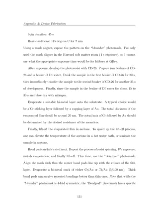 Appendix A: Device Fabrication
Spin duration: 45 s
Bake conditions: 115 degrees C for 2 min
Using a mask aligner, expose the pattern on the “Meander” photomask. I’ve only
used the mask aligner in the Harvard soft matter room (4 s exposure), so I cannot
say what the appropriate exposure time would be for fabbers at QDev.
After exposure, develop the photoresist with CD-26. Prepare two beakers of CD-
26 and a beaker of DI water. Dunk the sample in the ﬁrst beaker of CD-26 for 20 s,
then immediately transfer the sample to the second beaker of CD-26 for another 25 s
of development. Finally, rinse the sample in the beaker of DI water for about 15 to
30 s and blow dry with nitrogen.
Evaporate a suitable bi-metal layer onto the substrate. A typical choice would
be a Cr sticking layer followed by a capping layer of Au. The total thickness of the
evaporated ﬁlm should be around 20 nm. The actual mix of Cr followed by Au should
be determined by the desired resistance of the meanders.
Finally, lift-oﬀ the evaporated ﬁlm in acetone. To speed up the lift-oﬀ process,
one can elevate the temperature of the acetone in a hot water bath, or sonicate the
sample in acetone.
Bond pads are fabricated next. Repeat the process of resist spinning, UV exposure,
metals evaporation, and ﬁnally lift-oﬀ. This time, use the “Bondpad” photomask.
Align the mask such that the corner bond pads line up with the crosses of the ﬁrst
layer. Evaporate a bi-metal stack of either Cr/Au or Ti/Au (5/100 nm). Thick
bond pads can survive repeated bondings better than thin ones. Note that while the
“Meander” photomask is 4-fold symmetric, the “Bondpad” photomask has a speciﬁc
131
 