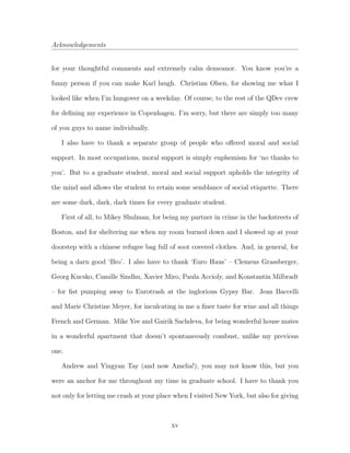 Acknowledgements
for your thoughtful comments and extremely calm demeanor. You know you’re a
funny person if you can make Karl laugh. Christian Olsen, for showing me what I
looked like when I’m hungover on a weekday. Of course, to the rest of the QDev crew
for deﬁning my experience in Copenhagen. I’m sorry, but there are simply too many
of you guys to name individually.
I also have to thank a separate group of people who oﬀered moral and social
support. In most occupations, moral support is simply euphemism for ‘no thanks to
you’. But to a graduate student, moral and social support upholds the integrity of
the mind and allows the student to retain some semblance of social etiquette. There
are some dark, dark, dark times for every graduate student.
First of all, to Mikey Shulman, for being my partner in crime in the backstreets of
Boston, and for sheltering me when my room burned down and I showed up at your
doorstep with a chinese refugee bag full of soot covered clothes. And, in general, for
being a darn good ‘Bro’. I also have to thank ‘Euro Haus’ – Clemens Grassberger,
Georg Kucsko, Camille Sindhu, Xavier Miro, Paula Accioly, and Konstantin Milbradt
– for ﬁst pumping away to Eurotrash at the inglorious Gypsy Bar. Jean Baccelli
and Marie Christine Meyer, for inculcating in me a ﬁner taste for wine and all things
French and German. Mike Yee and Gairik Sachdeva, for being wonderful house mates
in a wonderful apartment that doesn’t spontaneously combust, unlike my previous
one.
Andrew and Yingyan Tay (and now Amelia!), you may not know this, but you
were an anchor for me throughout my time in graduate school. I have to thank you
not only for letting me crash at your place when I visited New York, but also for giving
xv
 