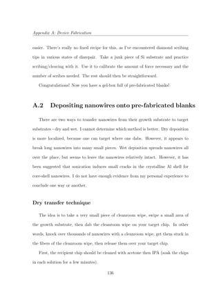 Appendix A: Device Fabrication
easier. There’s really no ﬁxed recipe for this, as I’ve encountered diamond scribing
tips in various states of disrepair. Take a junk piece of Si substrate and practice
scribing/cleaving with it. Use it to calibrate the amount of force necessary and the
number of scribes needed. The rest should then be straightforward.
Congratulations! Now you have a gel-box full of pre-fabricated blanks!
A.2 Depositing nanowires onto pre-fabricated blanks
There are two ways to transfer nanowires from their growth substrate to target
substrates - dry and wet. I cannot determine which method is better. Dry deposition
is more localized, because one can target where one dabs. However, it appears to
break long nanowires into many small pieces. Wet deposition spreads nanowires all
over the place, but seems to leave the nanowires relatively intact. However, it has
been suggested that sonication induces small cracks in the crystalline Al shell for
core-shell nanowires. I do not have enough evidence from my personal experience to
conclude one way or another.
Dry transfer technique
The idea is to take a very small piece of cleanroom wipe, swipe a small area of
the growth substrate, then dab the cleanroom wipe on your target chip. In other
words, knock over thousands of nanowires with a cleanroom wipe, get them stuck in
the ﬁbers of the cleanroom wipe, then release them over your target chip.
First, the recipient chip should be cleaned with acetone then IPA (soak the chips
in each solution for a few minutes).
136
 