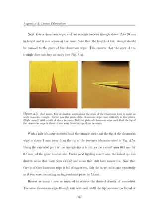 Appendix A: Device Fabrication
Next, take a cleanroom wipe, and cut an acute isoceles triangle about 15 to 20 mm
in height and 6 mm across at the base. Note that the length of the triangle should
be parallel to the grain of the cleanroom wipe. This ensures that the apex of the
triangle does not fray as easily (see Fig. A.5).
Figure A.5: (Left panel) Cut at shallow angles along the grain of the cleanroom wipe to make an
acute isosceles triangle. Notice how the grain of the cleanroom wipe runs vertically in this photo.
(Right panel) With a pair of sharp tweezers, hold the piece of cleanroom wipe such that the tip of
the cleanroom wipe is about 1 mm away from the tip of the tweezers.
With a pair of sharp tweezers, hold the triangle such that the tip of the cleanroom
wipe is about 1 mm away from the tip of the tweezers (demonstrated in Fig. A.5).
Using the extended part of the triangle like a brush, swipe a small area (0.5 mm by
0.5 mm) of the growth substrate. Under good lighting conditions, the naked eye can
discern areas that have been swiped and areas that still have nanowires. Now that
the tip of the cleanroom wipe is full of nanowires, dab the target substrate repeatedly
as if you were recreating an impressionist piece by Monet.
Repeat as many times as required to achieve the desired density of nanowires.
The same cleanroom-wipe-triangle can be reused, until the tip becomes too frayed or
137
 