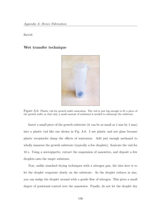 Appendix A: Device Fabrication
ﬂaccid.
Wet transfer technique
Figure A.6: Plastic vial for growth wafer sonication. The vial is just big enough to ﬁt a piece of
the growth wafer so that only a small amount of methanol is needed to submerge the substrate.
Insert a small piece of the growth substrate (it can be as small as 1 mm by 1 mm)
into a plastic vial like one shown in Fig. A.6. I use plastic and not glass because
plastic receptacles damp the eﬀects of sonication. Add just enough methanol to
wholly immerse the growth substrate (typically a few droplets). Sonicate the vial for
10 s. Using a micropipette, extract the suspension of nanowires, and deposit a few
droplets onto the target substrate.
Now, unlike standard drying techniques with a nitrogen gun, the idea here is to
let the droplet evaporate slowly on the substrate. As the droplet reduces in size,
you can nudge the droplet around with a gentle ﬂow of nitrogen. This gives a small
degree of positional control over the nanowires. Finally, do not let the droplet dry
138
 