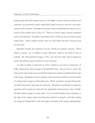 Appendix A: Device Fabrication
people prefer dark ﬁeld images because of the higher contrast between nanowire and
substrate, but personally I prefer bright ﬁeld images because it gives me color infor-
mation on the nanowire. Examples of nanowires that I would fabricate devices on are
boxed in blue dashed lines in Fig. A.7. These are clearly single, isolated nanowires
with no discoloration. Examples of nanowires that I would not use are boxed in pink
dashed lines. Under careful scrutiny, these are most likely nanowires sitting on top
of each other.
Optically locating the nanowires can give sub-50 nm position accuracy. When
taking a picture, try to include as many alignment marks in the ﬁeld of view as
possible. Six well positioned images at 50× can cover the entire grid of alignment
marks and still give good resolution on the nanowires.
A couple of things to take note of. First, needless to say, focus is important. It
makes aligning the optical images in DesignCAD easier. Second, I try to rotate the
chip and the microscope stage such that the alignment marks are parallel with the edge
of the image. Spending an extra 5 minutes at the microscope will save you the trouble
of rotating these images in Photoshop later. Third, nanowires, though infrequently,
can shift when resist is spun onto the substrate. Therefore it is preferable to image the
nanowires after coating the chip with the appropriate electron-beam resist. Finally,
all lenses distort images to some extent. I try to avoid framing choice nanowires at
the edge of the images (where lens distortion tends to be largest), and when scaling
the images in DesignCAD, I scale the height and width of the images independently.
140
 
